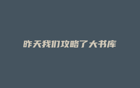 昨天我们攻略了大书库